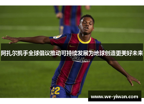 阿扎尔携手全球倡议推动可持续发展为地球创造更美好未来